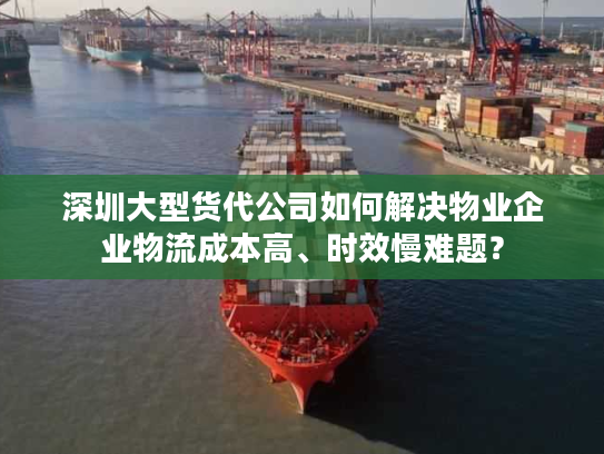 深圳大型货代公司如何解决物业企业物流成本高、时效慢难题？