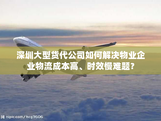 深圳大型货代公司如何解决物业企业物流成本高、时效慢难题？
