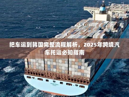 把车运到韩国完整流程解析，2025年跨境汽车托运必知指南