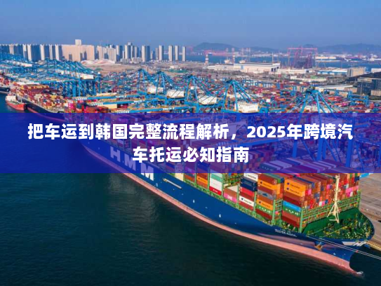 把车运到韩国完整流程解析，2025年跨境汽车托运必知指南