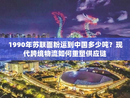 1990年苏联面粉运到中国多少吨？现代跨境物流如何重塑供应链