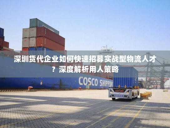 深圳货代企业如何快速招募实战型物流人才？深度解析用人策略
