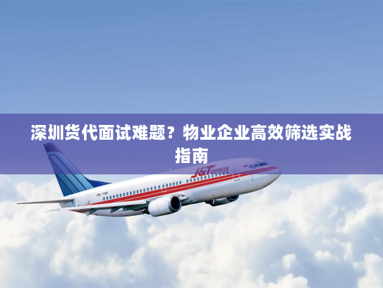 深圳货代面试难题？物业企业高效筛选实战指南
