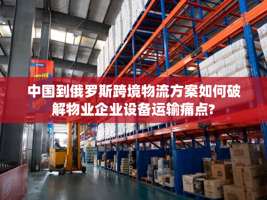 中国到俄罗斯跨境物流方案如何破解物业企业设备运输痛点?