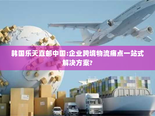 韩国乐天直邮中国:企业跨境物流痛点一站式解决方案?