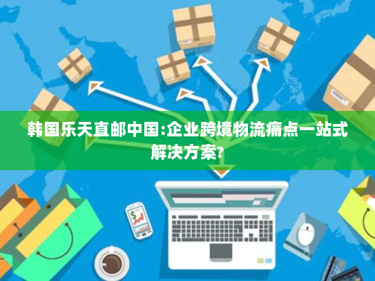 韩国乐天直邮中国:企业跨境物流痛点一站式解决方案?