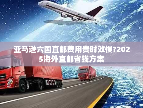 亚马逊六国直邮费用贵时效慢?2025海外直邮省钱方案