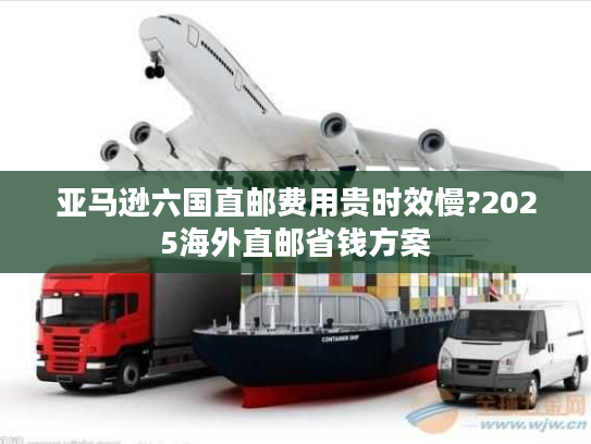 亚马逊六国直邮费用贵时效慢?2025海外直邮省钱方案