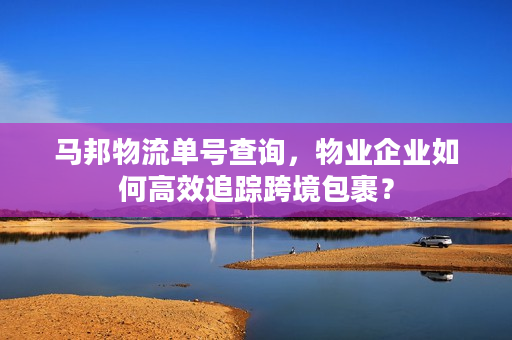 马邦物流单号查询，物业企业如何高效追踪跨境包裹？