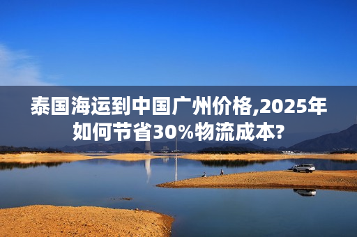 泰国海运到中国广州价格,2025年如何节省30%物流成本?