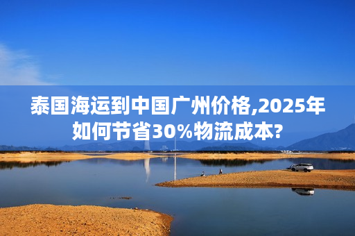 泰国海运到中国广州价格,2025年如何节省30%物流成本?