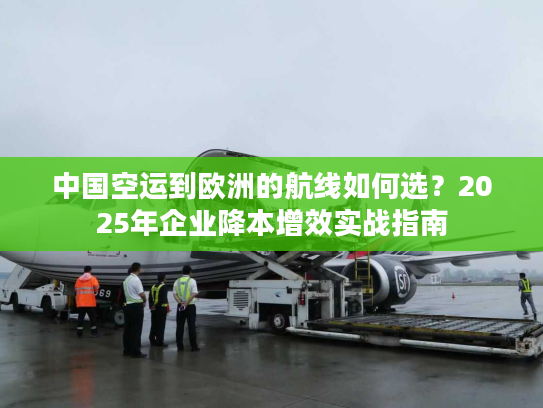 中国空运到欧洲的航线如何选？2025年企业降本增效实战指南