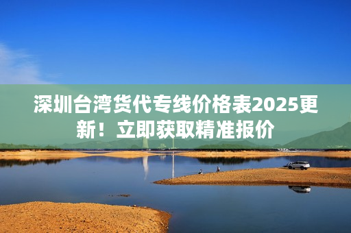 深圳台湾货代专线价格表2025更新！立即获取精准报价