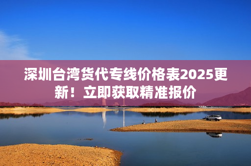 深圳台湾货代专线价格表2025更新！立即获取精准报价