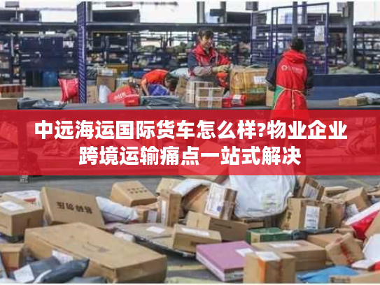 中远海运国际货车怎么样?物业企业跨境运输痛点一站式解决