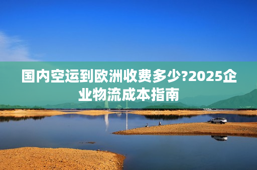 国内空运到欧洲收费多少?2025企业物流成本指南
