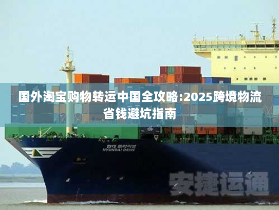 国外淘宝购物转运中国全攻略:2025跨境物流省钱避坑指南