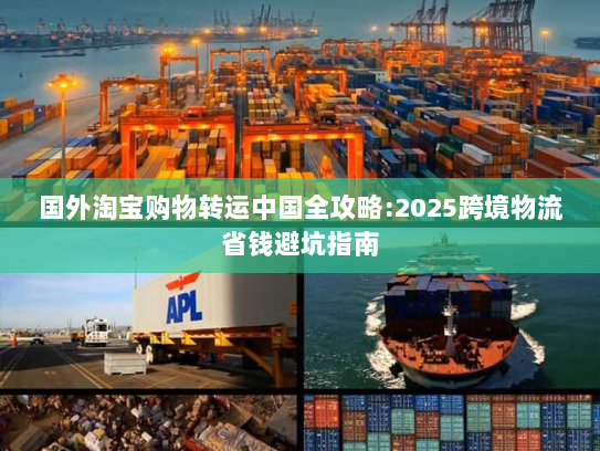 国外淘宝购物转运中国全攻略:2025跨境物流省钱避坑指南