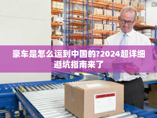 豪车是怎么运到中国的?2024超详细避坑指南来了