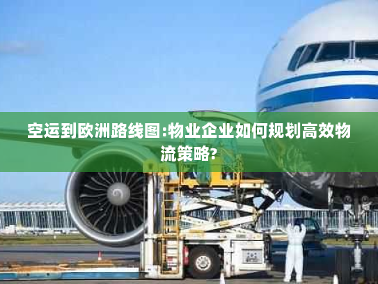 空运到欧洲路线图:物业企业如何规划高效物流策略? 空运到欧洲路线图:物业企业如何规划高效物流策略?