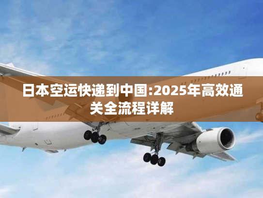 日本空运快递到中国:2025年高效通关全流程详解 日本空运快递到中国:2025年高效通关全流程详解