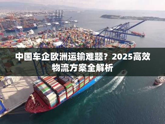 中国车企欧洲运输难题?2025高效物流方案全解析 中国车企欧洲运输难题?2025高效物流方案全解析