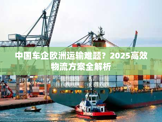 中国车企欧洲运输难题？2025高效物流方案全解析