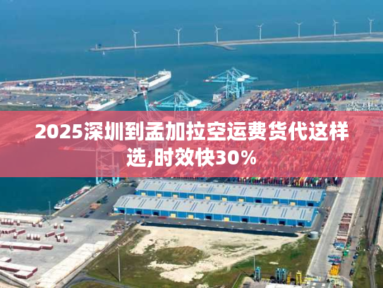 2025深圳到孟加拉空运费货代这样选,时效快30%