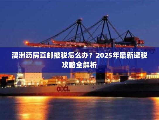 澳洲药房直邮被税怎么办？2025年最新避税攻略全解析