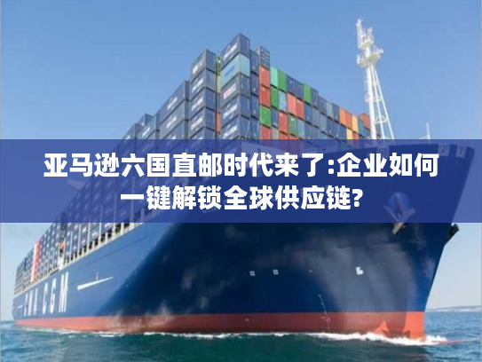 亚马逊六国直邮时代来了:企业如何一键解锁全球供应链?