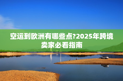 空运到欧洲有哪些点?2025年跨境卖家必看指南