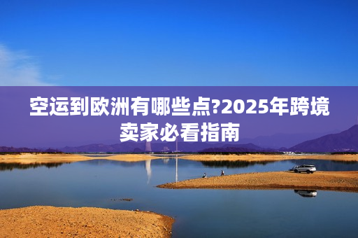 空运到欧洲有哪些点?2025年跨境卖家必看指南