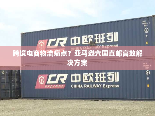 跨境电商物流痛点？亚马逊六国直邮高效解决方案