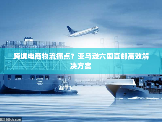 跨境电商物流痛点？亚马逊六国直邮高效解决方案