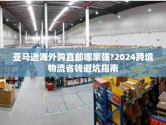 亚马逊海外购直邮哪家强?2024跨境物流省钱避坑指南