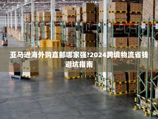 亚马逊海外购直邮哪家强?2024跨境物流省钱避坑指南