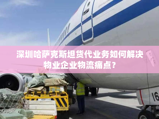深圳哈萨克斯坦货代业务如何解决物业企业物流痛点？