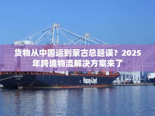货物从中国运到蒙古总延误？2025年跨境物流解决方案来了