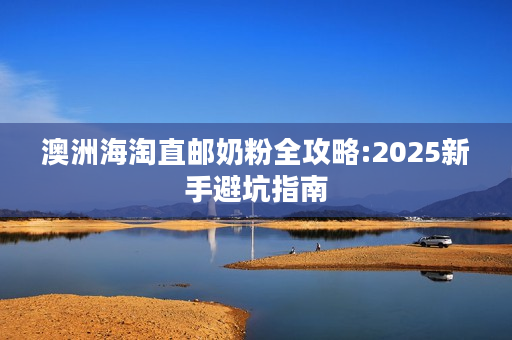 澳洲海淘直邮奶粉全攻略:2025新手避坑指南