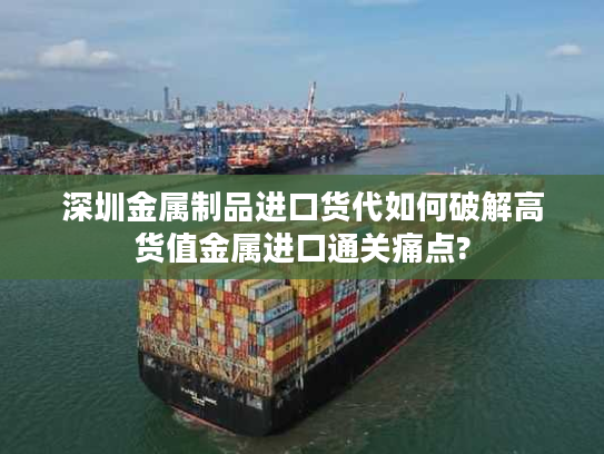 深圳金属制品进口货代如何破解高货值金属进口通关痛点?
