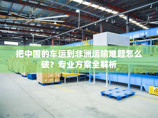 把中国的车运到非洲运输难题怎么破？专业方案全解析