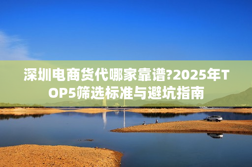 深圳电商货代哪家靠谱?2025年TOP5筛选标准与避坑指南