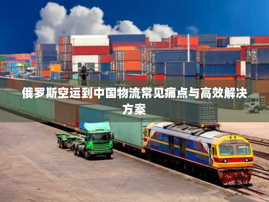 俄罗斯空运到中国物流常见痛点与高效解决方案