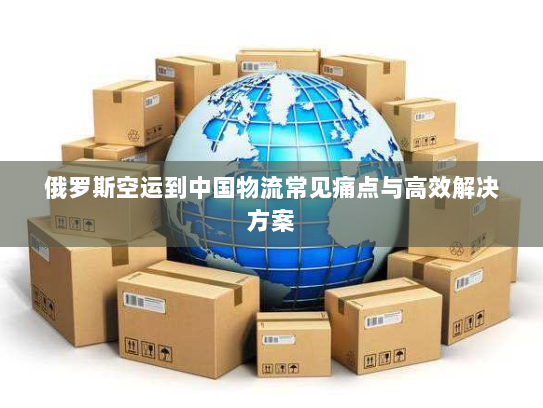俄罗斯空运到中国物流常见痛点与高效解决方案