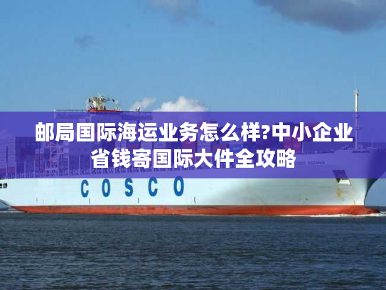 邮局国际海运业务怎么样?中小企业省钱寄国际大件全攻略