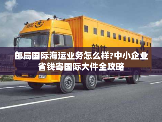 邮局国际海运业务怎么样?中小企业省钱寄国际大件全攻略