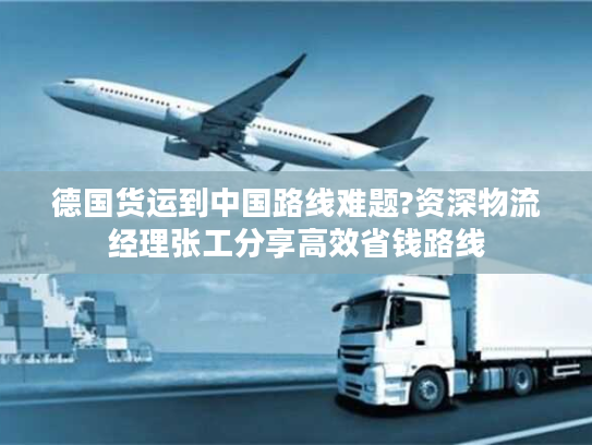 德国货运到中国路线难题?资深物流经理张工分享高效省钱路线
