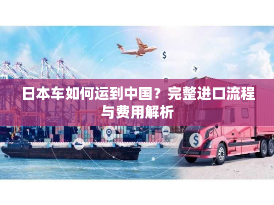 日本车如何运到中国?完整进口流程与费用解析 日本车如何运到中国?完整进口流程与费用解析
