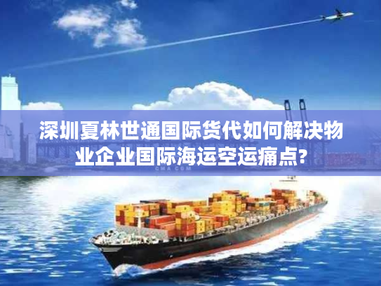 深圳夏林世通国际货代如何解决物业企业国际海运空运痛点?