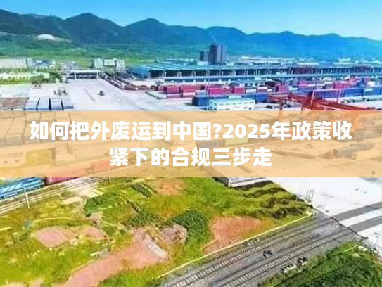 如何把外废运到中国?2025年政策收紧下的合规三步走